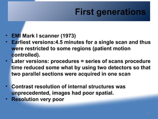 First generations
• EMI Mark I scanner (1973)
• Earliest versions:4.5 minutes for a single scan and thus
were restricted to some regions (patient motion
controlled).
• Later versions: procedures = series of scans procedure
time reduced some what by using two detectors so that
two parallel sections were acquired in one scan
• Contrast resolution of internal structures was
unprecedented, images had poor spatial.
• Resolution very poor
79
 