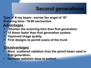 Second generations
Type of X-ray beam– narrow fan angel of 10°
Scanning time– 18-90 sec/section
Advantages :
 Shorten the scanning time than first generation.
 15 times faster than first generation system.
 Improved image quality.
 First designs to permit scans of the trunk
Disadvantages :
• More scattered radiation than the pencil beam used in
first generation.
• Increase radiation dose to patient.
82
 