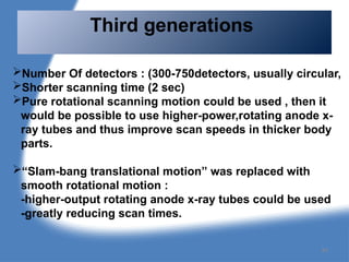 Number Of detectors : (300-750detectors, usually circular,
Shorter scanning time (2 sec)
Pure rotational scanning motion could be used , then it
would be possible to use higher-power,rotating anode x-
ray tubes and thus improve scan speeds in thicker body
parts.
“Slam-bang translational motion” was replaced with
smooth rotational motion :
-higher-output rotating anode x-ray tubes could be used
-greatly reducing scan times.
Third generations
84
 