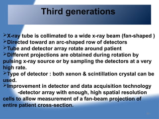 Third generations
X-ray tube is collimated to a wide x-ray beam (fan-shaped )
Directed toward an arc-shaped row of detectors
Tube and detector array rotate around patient
Different projections are obtained during rotation by
pulsing x-ray source or by sampling the detectors at a very
high rate.
Type of detector : both xenon & scintillation crystal can be
used.
Improvement in detector and data acquisition technology
-detector array with enough, high spatial resolution
cells to allow measurement of a fan-beam projection of
entire patient cross-section.
85
 