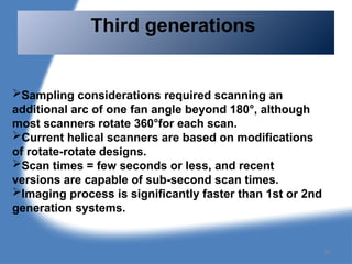 Third generations
Sampling considerations required scanning an
additional arc of one fan angle beyond 180°, although
most scanners rotate 360°for each scan.
Current helical scanners are based on modifications
of rotate-rotate designs.
Scan times = few seconds or less, and recent
versions are capable of sub-second scan times.
Imaging process is significantly faster than 1st or 2nd
generation systems.
86
 