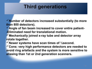 Third generations
Number of detectors increased substantially (to more
than 800 detectors).
Angle of fan beam increased to cover entire patient-
-Eliminated need for translational motion.
Mechanically joined x-ray tube and detector array
rotate together.
Newer systems have scan times of ½second.
Cons: very high performance detectors are needed to
avoid ring artefacts and the system is more sensitive to
aliasing than 1st or 2nd generation scanners.
87
 