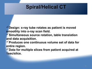 Design: x-ray tube rotates as patient is moved
smoothly into x-ray scan field.
Simultaneous source rotation, table translation
and data acquisition.
Produces one continuous volume set of data for
entire region.
Data for multiple slices from patient acquired at
1sec/slice.
Spiral/Helical CT
95
 