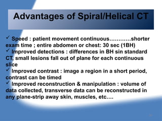  Speed : patient movement continuous…………shorter
exam time ; entire abdomen or chest: 30 sec (1BH)
 Improved detections : differences in BH sin standard
CT, small lesions fall out of plane for each continuous
slice
 Improved contrast : image a region in a short period,
contrast can be timed
 Improved reconstruction & manipulation : volume of
data collected, transverse data can be reconstructed in
any plane-strip away skin, muscles, etc….
Advantages of Spiral/Helical CT
97
 