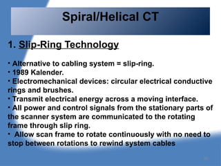 1. Slip-Ring Technology
• Alternative to cabling system = slip-ring.
• 1989 Kalender.
• Electromechanical devices: circular electrical conductive
rings and brushes.
• Transmit electrical energy across a moving interface.
• All power and control signals from the stationary parts of
the scanner system are communicated to the rotating
frame through slip ring.
• Allow scan frame to rotate continuously with no need to
stop between rotations to rewind system cables
Spiral/Helical CT
99
 