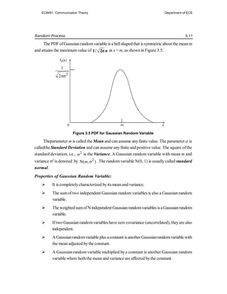 Random Process 3.11
The PDFofGaussianrandomvariableis a bellshaped that is symmetric about the meanm
and attains the maximum value of 1/ 2π σ at x = m, as shownin Figure 3.5.
Figure 3.5 PDF for Gaussian Random Variable
Theparameter m is called the Mean and can assume anyfinite value. The parameter is
calledthe Standard Deviation and can assume anyfinite and positive value. The square ofthe
standard deviation, i.e., 2
 is the Variance. A Gaussian random variable with mean m and
variance 2
is denoted by 2
N( , )
m  . The random variable N(0, 1) is usuallycalled standard
normal.
Properties of Gaussian Random Variable:
 It iscompletelycharacterized byits meanand variance.
 The sumof two independent Gaussian random variables is also a Gaussian random
variable.
 TheweightedsumofNindependentGaussianrandomvariables isaGaussianrandom
variable.
 Iftwo Gaussian randomvariables havezero covariance (uncorrelated), theyare also
independent.
 AGaussianrandomvariable plus aconstant isanotherGaussianrandomvariablewith
the mean adjusted bythe constant.
 A Gaussian random variable multiplied bya constant is another Gaussian random
variable where both the mean and variance are affected bythe constant.
0 m x
fX(x)
2
1
2
EC8491: Communication Theory Department of ECE
 