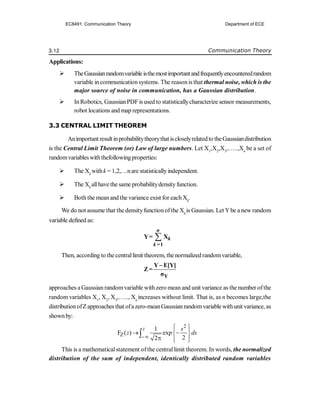 3.12 Communication Theory
Applications:
 TheGaussianrandomvariableisthemostimportantandfrequentlyencounteredrandom
variable in communication systems. The reasonis that thermal noise, which is the
major source of noise in communication, has a Gaussian distribution.
 InRobotics, GaussianPDFis used to statisticallycharacterize sensor measurements,
robot locations and map representations.
3.3 CENTRAL LIMIT THEOREM
Animportant resultinprobabilitytheorythatiscloselyrelatedto theGaussiandistribution
is the Central Limit Theorem (or) Law of large numbers. Let X1
,X2
,X3
,…..,Xn
be a set of
randomvariableswiththefollowingproperties:
 The Xk
withk = 1,2,…nare statisticallyindependent.
 The Xk
allhave the same probabilitydensityfunction.
 Both the meanand the variance exist for each Xk
.
We do not assume that the densityfunctionofthe Xk
is Gaussian. Let Ybe a new random
variable defined as:

=1
Y= X
n
k
k
Then, according to the centrallimit theorem, thenormalized randomvariable,
Y
Y E[Y]
Z=
σ

approaches a Gaussian randomvariable withzero mean and unit variance as the number ofthe
random variables X1
, X2
, X3
,….., Xn
increases without limit. That is, as n becomes large,the
distributionofZapproaches that ofazero-meanGaussianrandomvariable withunit variance, as
shownby:
2
Z
1
F ( ) exp
2
2
z s
z ds

 
 
 
 
  
 

This is a mathematicalstatement ofthe centrallimit theorem. In words, the normalized
distribution of the sum of independent, identically distributed random variables
EC8491: Communication Theory Department of ECE
 