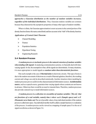 Random Process 3.13
approaches a Gaussian distribution as the number of random variables increases,
regardless of the individual distributions. Thus, Gaussian random variables are common
because theycharacterize the asymptotic propertiesofmanyother types ofrandomvariables.
When n is finite, the Gaussianapproximation ismost accurate in the centralportion ofthe
densityfunction(hencethenamecentrallimit)andlessaccurateinthe“tails”ofthedensityfunction.
Applications of Central Limit Theorem:
 ChannelModelling
 Finance
 PopulationStatistics
 HypothesisTesting
 EngineeringResearch
3.4 Random Process
A random process or stochastic process is the natural extension of random variables
when dealing with signals. Inanalyzing communication systems, we basicallydealwithtime-
varying signals.So far, theassumptionis that, allthesignals are deterministic. Inmanysituations,
it is more appropriate to modelsignals as random rather than deterministic functions.
One such example is the case ofthermalnoise inelectronic circuits. This type ofnoise is
due to the randommovement ofelectrons as a result ofthermalagitation, therefore, theresulting
current and voltage can onlybe described statistically. Another situation where modeling by
randomprocessesprovesusefulisinthecharacterizationofinformationsources.Aninformation
source, such as a speechsource, generatestime-varying signals whose contents are not known
in advance. Otherwise there would be no need to transmit them. Therefore, randomprocesses
also providea naturalwayto modelinformationsources.
A random process is a collection (or ensemble) of random variables  
X( ,ω)
t that
are functions of a real variable, namely time t where ω S
 (Sample space) and T
t
(Parameter set or Index set).The set ofpossible values ofanyindividualmember ofthe random
processiscalledstatespace.Anyindividualmemberitselfiscalledasamplefunctionorarealization
of the process. Arandom process can be viewed as a mapping ofsample space S to the set of
signalwaveforms asshown inFigure 3.6.
EC8491: Communication Theory Department of ECE
 