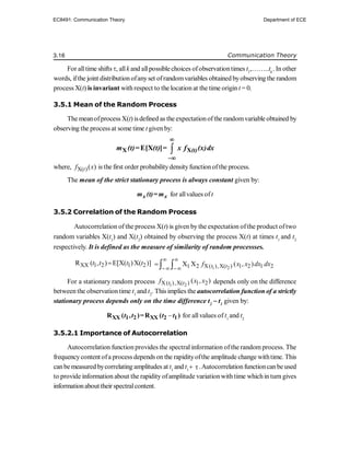 3.16 Communication Theory
For alltime shifts , allk and allpossible choices ofobservationtimes t1
,……..tk
. In other
words, ifthe joint distribution ofanyset ofrandomvariables obtained byobserving the random
process X(t) is invariant with respect to the location at the time origin t = 0.
3.5.1 Mean of the Random Process
The meanofprocess X(t) isdefined as the expectationofthe randomvariable obtained by
observing the process at some time t givenby:

X X
E[X ] (t)
m (t)= (t) = x f (x)dx


where, X( )( )
t
f x is the first order probabilitydensityfunctionofthe process.
The mean of the strict stationary process is always constant given by:
x x
m (t)= m for allvalues oft
3.5.2 Correlation of the Random Process
Autocorrelation of the process X(t) is given by the expectation ofthe product oftwo
random variables X(t1
) and X(t2
) obtained by observing the process X(t) at times t1
and t2
respectively. It is defined as the measure of similarity of random processses.
XX 1 2 1 2
R ( , ) E[X( )X( )]
t t t t

1 2
1 2 X( ),X( ) 1 2 1 2
X X ( , )
t t
f x x dx dx
 
 
  
For a stationary random process 1 2
X( ),X( ) 1 2
( , )
t t
f x x depends only on the difference
between the observation time t1
and t2
. This implies the autocorrelation function of a strictly
stationary process depends only on the time difference t2
 t1
given by:

XX 1 2 XX 2 1
R ( , )=R ( )
t t t t for allvalues of t1
and t2
3.5.2.1 Importance of Autocorrelation
Autocorrelation function provides the spectral information ofthe random process. The
frequencycontent ofa process depends on the rapidityofthe amplitude change withtime. This
canbe measured bycorrelating amplitudes at t1
and t1
 .Autocorrelationfunctioncanbe used
to provide information about the rapidity ofamplitude variation with time whichin turn gives
informationabout their spectralcontent.
EC8491: Communication Theory Department of ECE
 