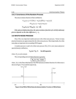 3.18 Communication Theory
3.5.3 Covariance of the Random Process
The autocovariancefunctionofX(t) isdefined as:
XX 1 2 1 X 1 2 X 2
C ( , ) E{[X( ) ( )][X( ) ( )]}
t t t m t t m t
  
XX 1 2 X 1 X 2
R ( , ) ( ) ( )
t t m t m t
 
  2
XX 1 2 XX 2 1 X
C ( , )=R ( )
t t t t m
Like autocorrelation function, the autocovariance function of a strictly stationary
process depends on the time difference t2
 t1
.
3.6 WHITE NOISE PROCESS
One of the very important random process is the white noise process. Noises in many
practicalsituations are approximated bythe white noise process. Most importantly, the white
noise plays an important role inmodeling WSS signals.
A random process is said to be white noise process X(t), if it is zero mean and power
spectraldensityis defined as:
X 0
S (ω)=N / 2, forallfrequencies
where, N0
is a real constant.
The corresponding autocorrelationfunctionis givenby:
X 0
R (τ)=(N / 2)δ(τ)
where, ( )
  is the Diracdelta function.The PSD andautocorrelationfunctionofawhite noise is
shown inFigure 3.9 (a) and (b) respectively.
(a) (b)
Figure 3.9 (a) PSD of White Noise (b) Autocorrelation Function of White Noise
0


RX( )

N0/2
N0/2
SX 0
( ) N /2
 
EC8491: Communication Theory Department of ECE
 