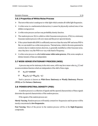 Random Process 3.19
3.6.1 Properties of White Noise Process
 The termwhitenoise is analogous to white light whichcontains allvisible light frequencies.
 A white noise is a mathematical abstraction; it cannot be physically realized since it has
infinite averagepower.
 A white noise process canhave anyprobabilitydensityfunction.
 The randomprocess X(t) is called as white Gaussian noise process, ifX(t) is a stationary
Gaussianrandomprocess with zero meanand flat power spectraldensity.
 Ifthe systembandwidth(BW) is sufficientlynarrower than the noise BW and noise PSD is
flat, we canmodelit as awhite noise process. Thermalnoise, whichis thenoise generated in
resistors due to randommotion electrons, is generally modelled as white Gaussian noise,
since theyhave veryflat PSD over verywide band offrequency.
 A white noise process is called strict-sense white noise process, ifthe noise samples at
distinct instants oftime are independent.
3.7 WIDE-SENSE STATIONARY PROCESS (WSS)
Aprocess maynot be stationaryinthe strict sense, stillit mayhavemeanvalue and
anautocorrelationfunctionwhichare independent ofthe shift oftime origin.
Ø ( )=constant
x
m t
Ø 
XX 1 2 XX 2 1
R ( , )=R ( )
t t t t
Such a process is known as Wide-Sense Stationary or Weakly Stationary Process
(WSS) or Co-Variance Stationary.
3.8 POWER SPECTRAL DENSITY (PSD)
A randomprocessis a collection ofsignals and the spectralcharacteristicsofthese signals
determine the spectralcharacteristics ofthe randomprocess.
Ifthe signals ofthe randomprocess are:
Slowly Varying: Randomprocess will mainlycontain low frequencies and its power will be
mostlyconcentrated at low frequencies.
Fast Varying: Most of the power in the random process will be at the high-frequency
components.
EC8491: Communication Theory Department of ECE
 