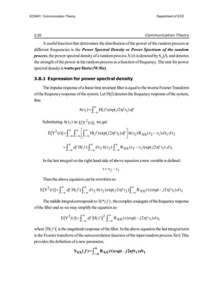 3.20 Communication Theory
A usefulfunction that determines the distribution ofthe power of the randomprocess at
different frequencies is the Power Spectral Density or Power Spectrum of the random
process, the power spectraldensityofa randomprocess X (t) is denoted bySX
(f), and denotes
the strength ofthe power inthe randomprocess as a function offrequency. Theunit for power
spectraldensityis watts perHertz (W/Hz).
3.8.1 Expression for power spectral density
Theimpulseresponse ofa lineartimeinvariant filterisequalto the inverseFourierTransform
ofthefrequencyresponse ofthesystem. Let H(f) denotesthe frequencyresponse ofthe system,
thus
1 1
( ) H( )exp( 2 )
h f j f df


   

Substituting 1
( )
h  in 2
E[Y ( )],
t we get
2
1 2 XX 2 1 1 2
E[Y ( )] H( )exp( 2 ) ( )R ( )
t f j f df h d d
  
  
 
       
 
 
  
2 2 XX 2 1 1 1
H( ) ( ) R ( )exp( 2 )
df f d h j f d
  
  
       
  
In the last integralon the right hand side ofabove equation a new variable is defined :
2 1
  
Then theabove equation canbe rewrittenas:
2
2 2 2 XX 1 1
E[Y ( )] H( ) ( )exp( 2 ) R ( )exp( 2 )
t df f d h j f j f d
  
  
         
  
Themiddleintegralcorrespondsto H*( )
f ,thecomplexconjugateofthefrequencyresponse
ofthe filter and so we maysimplifythe equationas:
2
2
XX 1 1
E[Y ( )] H( ) R ( )exp( 2 )
t df f j f d
 
 
     
 
where H( )
f isthe magnitude response ofthe filter. Intheabove equationthe last integralterm
is the Fourier transformofthe autocorrelationfunction ofthe input randomprocess X(t).This
provides the definitionofa new parameter,



XX XX 1 1
S ( )= R (τ)exp( 2π τ ) τ
f j f d


EC8491: Communication Theory Department of ECE
 