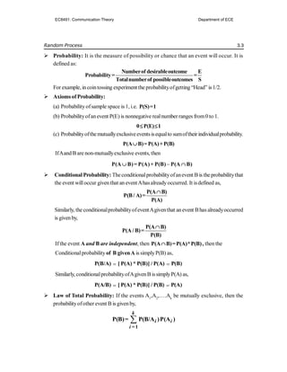 Random Process 3.3
 Probability: It is the measure of possibility or chance that an event will occur. It is
defined as:
Numberof desirableoutcome E
Probability= =
Totalnumberof possibleoutcomes S
For example, in cointossing experiment the probabilityofgetting “Head” is 1/2.
 Axioms ofProbability:
(a) Probability ofsample space is 1, i.e. P(S)=1
(b) Probabilityofanevent P(E) is nonnegative realnumber ranges from0 to 1.
0 P(E) 1
 
(c) Probabilityofthemutuallyexclusiveeventsisequalto sumoftheir individualprobability.
P(A B)=P(A)+P(B)

IfAand B are non-mutuallyexclusive events, then

P(A B)= P(A)+ P(B) P(A B)
 
 Conditional Probability: Theconditionalprobabilityofanevent B is the probabilitythat
the event willoccur given that an eventAhasalreadyoccurred. It isdefined as,
P(A B)
P(B/ A)=
P(A)

Similarly, the conditionalprobabilityofeventAgiventhat anevent Bhas alreadyoccurred
is given by,
P(A B)
P(A / B)=
P(B)

If the event A and B are independent, then P(A B)=P(A)*P(B)
 , then the
Conditionalprobability of B givenA is simplyP(B) as,
P(B/A)  [ P(A) * P(B)] / P(A)  P(B)
Similarly, conditionalprobabilityofAgiven B issimplyP(A) as,
P(A/B)  [ P(A) * P(B)] / P(B)  P(A)
 Law of Total Probability: If the events A1
,A2
,….Ak
be mutually exclusive, then the
probabilityofother event B is givenby,

=1
P(B)= P(B/A )P(A )
k
i i
i
EC8491: Communication Theory Department of ECE
 