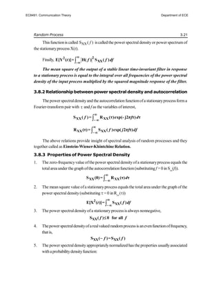Random Process 3.21
This function is called XX
S ( )
f iscalled the power spectraldensityor powerspectrumof
the stationaryprocess X(t).
Finally, 
2
2
XX
-
E[Y ( )]= H( ) S ( )
t f f df


The mean square of the output of a stable linear time-invariant filter in response
to a stationary process is equal to the integral over all frequencies of the power spectral
density of the input process multiplied by the squared magnitude response of the filter.
3.8.2 Relationship between power spectral density and autocorrelation
The power spectraldensityand the autocorrelationfunctionofa stationaryprocessforma
Fourier-transformpair with  and f as the variables ofinterest,

XX XX
S ( )= R (τ)exp(- j2π τ) τ
f f d

 


XX XX
R (τ)= S ( )exp( 2π τ)
f j f df


The above relations provide insight of spectral analysis of random processes and they
together called as Einstein-Wiener-Khintchine Relation.
3.8.3 Properties of Power Spectral Density
1. The zero-frequencyvalue ofthe power spectraldensityofa stationaryprocess equals the
totalarea under the graphofthe autocorrelationfunction(substituting f = 0 in Sxx
(f)).

XX XX
S (0)= R (τ) τ
d

 
2. The meansquare value ofa stationaryprocess equals the totalarea under the graph ofthe
power spectraldensity(substituting = 0 in Rxx
())

2
XX
E[X ( )]= S ( )
t f df


3. The power spectraldensityofa stationaryprocessis always nonnegative,
XX
S ( ) 0 for all
f f

4. Thepowerspectraldensityofarealvaluedrandomprocessis anevenfunctionoffrequency,
that is,
XX XX
S ( )=S ( )
f f

5. The power spectraldensityappropriatelynormalized has theproperties usuallyassociated
withaprobabilitydensityfunction:
EC8491: Communication Theory Department of ECE
 