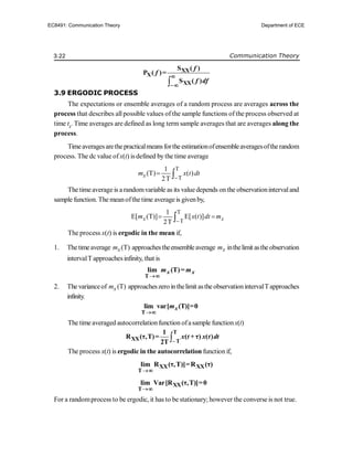 3.22 Communication Theory

XX
X
XX
S ( )
P ( )=
S ( )
f
f
f df


3.9 ERGODIC PROCESS
The expectations or ensemble averages of a random process are averages across the
process that describes allpossible values of the sample functions of the process observed at
time tk
. Time averages are defined as long term sample averages that are averages along the
process.
Timeaveragesarethepracticalmeansforthe estimationofensembleaveragesoftherandom
process. The dc value ofx(t) is defined by the time average
T
T
1
(T) ( )
2T
x
m x t dt

 
The timeaverage is a randomvariable as its valuedepends on the observationintervaland
sample function. The meanofthe time average is givenby,
T
T
1
E[ (T)] E[ ( )]
2T
x x
m x t dt m

 

The process x(t) is ergodic in the mean if,
1. Thetimeaverage (T)
x
m approachestheensembleaverage x
m inthelimit astheobservation
intervalT approachesinfinity, that is

T
lim (T)=
x x
m m

2. The varianceof (T)
x
m approacheszero inthelimit asthe observationintervalT approaches
infinity.

T
lim var[ (T)]=0
x
m

The time averaged autocorrelationfunction ofasample functionx(t)


T
XX T
1
R (τ,T)= ( + τ) ( )
2T
x t x t dt
The process x(t) is ergodic in the autocorrelation function if,

XX XX
T
lim R (τ,T)]=R (τ)


XX
T
lim Var[R (τ,T)]=0

For a randomprocess to be ergodic, it has to be stationary; however the converse is not true.
EC8491: Communication Theory Department of ECE
 