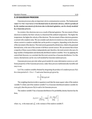 Random Process 3.23
3.10 GAUSSIAN PROCESS
Gaussian processes playan important role in communication systems. The fundamental
reason for their importance is that thermal noise in electronic devices, which is produced
by the random movement of electrons due to thermal agitation, can be closely modeled
by a Gaussian process.
In a resistor, free electrons move as a result ofthermalagitation. The movement of these
electrons is random, but their velocityis a functionofthe ambient temperature. The higher the
temperature, the higherthe velocityoftheelectrons. The movement ofthese electronsgenerates
a current witha randomvalue. Wecan consider eachelectroninmotionas atinycurrent source,
whose current is a randomvariable that can be positive or negative, depending onthe direction
ofthemovement oftheelectron.Thetotalcurrent generatedbyallelectrons, whichisthegenerated
thermalnoise, isthe sumofthecurrents ofallthese current sources. We can assume that at least
a majorityofthese sources behaveindependentlyand, therefore, the totalcurrent is thesumofa
large numberofindependent and identicallydistributed randomvariables. Now, byapplying the
central limit theorem, we conclude that this total current has a Gaussian distribution. For this
reason, thermalnoise can be verywellmodeled byGaussian randomprocess.
Gaussian processes provide rather good models for some information sources as well.
Some properties ofthe Gaussian processes, make these process mathematicallytractable and
easyto use.
Let Ybe a randomvariable obtained byintegrating the product ofa randomprocess X(t)
for a time period of t = 0 to t = T and some function g(t) given by:
T
0
Y X( ) ( )
t g t dt
 
The weighting functioninabove equationissuchthat the mean-square valueoftherandom
variable Yis finite and ifthe random variableYis a Gaussian distributed random variable for
everyg(t), then the process X(t) is said to be Gaussian process.
The randomvariableYhas a Gaussiandistributionifits probabilitydensityfunctionhas the
form,
2
Y
Y 2
Y Y
( )
1
( ) exp
2 2
y m
f y
 

 
 
  
 
 
where Y
m is the mean and 2
Y
 is the variance ofthe randomvariableY.
Y.
EC8491: Communication Theory Department of ECE
 