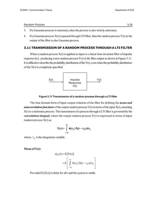 Random Process 3.25
3. Ifa Gaussian process is stationary, then the process is also strictlystationary.
4. Ifa Gaussianprocess X(t) is passedthroughLTI filter, then therandomprocessY(t)at the
output ofthe filter is also Gaussianprocess.
3.11 TRANSMISSION OF A RANDOM PROCESS THROUGH A LTI FILTER
When a randomprocess X(t) is applied as input to a linear time-invariant filter ofimpulse
response h(t), producing anew randomprocessY(t) at the filter output as showninFigure 3.11.
It isdifficulttodescribetheprobabilitydistributionoftheY(t), evenwhentheprobabilitydistribution
ofthe X(t) is completelyspecified.
Figure 3.11 Transmission of a random process through a LTI filter
The time domain form of input-output relations of the filter for defining the mean and
autocorrelationfunctionsoftheoutput randomprocessY(t)intermsofthe input X(t),assuming
X(t) is astationaryprocess. The transmissionofa process througha LTI filter isgoverned bythe
convolution integral, where the output random process Y(t) is expressed in terms of input
randomprocess X(t) as:
 1 1 1
Y( )= (τ )X( τ ) τ
t h t d



where, is the integration variable.
Mean ofY(t):
Y ( ) E[Y( )]
m t t

1 1 1
E ( )X( )
h t d


 
 
   
 
 

Provided E[X(t)] is finite for allt and the systemis stable.
Impulse
Response
h(t)
X(t) Y(t)
EC8491: Communication Theory Department of ECE
 