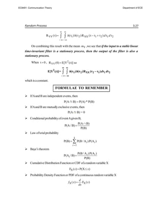 Random Process 3.27
YY 1 2 XX 1 2 1 2
R ( ) ( ) ( )R ( )
h h d d
 
 
        
 
On combining this result with the mean Y
m ,we see that if the input to a stable linear
time-invariant filter is a stationary process, then the output of the filter is also a
stationary process.
When 0
 , 2
YY
R (0) E[Y ( )] so
t


 
2
1 2 XX 2 1 1 2
E[Y ( )]= (τ ) (τ )R (τ τ ) τ τ
t h h d d
 


which isa constant.
FORMULAE TO REMEMBER
 IfAand B are independent events, then
P(A B)  P(A) * P(B)
 IfAand B are mutuallyexclusive events, then
P(A B) = 0
 ConditionalprobabilityofeventAgiven B,
P(A B)
P(A / B)
P(B)


 Law oftotalprobability
1
P(B) P(B / A )P(A )
k
i i
i 
 
 Baye’s theorem
P(B/ A )P(A )
P(A / B)
P(B)
i i
i 
 Cumulative Distribution Functionor CDF ofa randomvariable X
X
F ( ) P(X )
x x
 
 ProbabilityDensityFunctionor PDF ofa continuous randomvariable X
X X
( ) F ( )
d
f x x
dx

EC8491: Communication Theory Department of ECE
 
