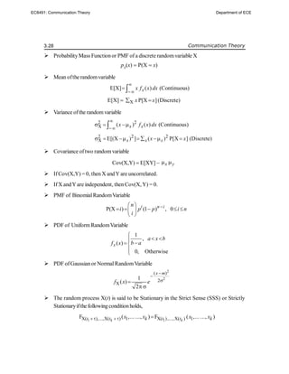 3.28 Communication Theory
 ProbabilityMass Functionor PMF of a discrete randomvariable X
pX
(x)  P(X  x)
 Mean ofthe randomvariable
E[X] ( ) (Continuous)
x
x f x dx


 
E[X]  X P[X ]
x x
  (Discrete)
 Variance ofthe randomvariable
2 2
X ( ) ( ) (Continuous)
x x
x f x dx


  

2 2 2
X E[(X ) ] ( ) P[X ] (Discrete)
x x x
x x
      
 Covariance oftwo randomvariable
Cov(X,Y) E[XY]  x y
 
 IfCov(X,Y) = 0, then X andY are uncorrelated.
 IfX andYare independent, then Cov(X,Y) = 0.
 PMF of BinomialRandomVariable
P(X ) (1 ) , 0
i n i
n
i p p i n
i

 
    
 
 
 PDFof UniformRandomVariable
1
,
( )
0, Otherwise
x
a x b
b a
f x

 





 PDF ofGaussianor NormalRandomVariable
2
2
( )
2
X
1
( )
2
x m
f x e




 
 The random process X(t) is said to be Stationary in the Strict Sense (SSS) or Strictly
Stationaryifthefollowingconditionholds,
1 1
X( ),...,X( ) 1 X( ),...,X( ) 1
F ( ,... ..., ) F ( ,... ..., )
k k
t t k t t k
x x x x
  
EC8491: Communication Theory Department of ECE
 