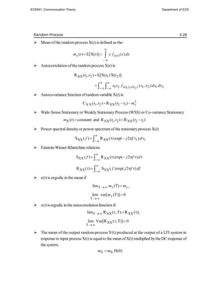 Random Process 3.29
 Mean ofthe randomprocess X(t) is defined as the:
( )
( ) E[X( )] ( )
x x t
m t t x f x dx


  
 Autocorrelation ofthe randomprocess X(t)is:
XX 1 2 1 2
R ( , ) E[X( )X( )]
t t t t

1 2
1 2 ( ), ( ) 1 2 1 2
( , )
x t x t
x x f x x dx dx
 
 
  
 Autocovariance functionofrandomvariable X(t)is:
2
X X 1 2 XX 2 1
C ( , ) R ( ) x
t t t t m
  
 Wide-Sense Stationaryor Weakly StationaryProcess (WSS) or Co-variance Stationary
X XX 1 2 XX 2 1
( ) constant and R ( , ) R ( )
m t t t t t
  
 Power spectraldensityor power spectrumofthe stationaryprocess X(t)
XX XX 1 1
S ( ) R ( )exp( 2 )
f j f d


     

 Einstein-Wiener-Khintchine relations
XX XX
S ( ) R ( )exp( 2 )
f j f d


     

XX XX
R ( ) S ( )exp( 2 )
f j f df


   

 x(t) is ergodic in the mean if
T
lim (T)
x x
m m
  ,
T
lim var[ (T)] 0
x
m


 x(t) isergodic inthe autocorrelationfunctionif:
T XX XX
lim R ( ,T) R ( ),
   
XX
T
lim Var[R ( ,T)] 0

 
 The mean of the output random process Y(t) produced at the output of a LTI system in
response to input process X(t) is equalto the meanofX(t) multiplied bytheDC response of
the system.
Y X H(0)
m m

EC8491: Communication Theory Department of ECE
 