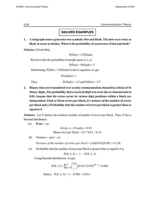 3.30 Communication Theory
SOLVED EXAMPLES
1. A telegraph source generates two symbols: Dot and Dash. The dots were twice as
likely to occur as dashes. What is the probability of occurrence of dot and dash?
Solution: Given that,
P(Dot) = 2 P(Dash)
We know that the probabilityof sample space is 1, so
P(Dot) + P(Dash) = 1
Substituting, P(Dot) = 2P(Dash) in above equation, we get
3P(Dash) 1

Thus, P(Dash) = 1/3 and P(Dot) = 2/3
2. Binary data are transmitted over a noisy communication channel in a block of 16
binary digits. The probability that areceived digit is in errordue to channelnoise is
0.01.Assume that the errors occur in various digit positions within a block are
independent. Find a) Mean errors per block, b) variance of the number of errors
per blockand c) Probability that the number of errors per block is greater than or
equal to 4.
Solution: Let X denote the random variable of number of errors per block. Then, X has a
binomialdistribution.
(a) Mean  np
Given, n  16 and p  0.01
Mean error per block  16 * 0.01  0.16
(b) Variance  np(1  p)
Variance of the number of errors per block  (16)(0.01)(0.99)  0.158.
(c) Probabilitythat the number oferrors per block is greater than or equalto 4 is,
P(X 4)  1  P(X 3)
Using binomialdistribution, we get,
3 16
0
16
P(X 3) (0.01) (0.99) 0.986
i i
i i


 
  
 
 

Hence, P(X 4)  1  0.986  0.014
EC8491: Communication Theory Department of ECE
 