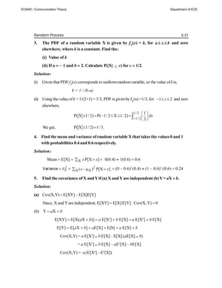 Random Process 3.31
3. The PDF of a random variable X is given by fX
(x) = k, for a x b
  and zero
elsewhere, where k is a constant. Find the:
(i) Value of k
(ii) If a  1 and b  2. Calculate P(|X|  c) for c  1/2.
Solution:
(i) Given that PDF fX
(x) corresponds to uniformrandomvariable, so the value ofk is,
k = 1 / (b-a)
(ii) Using the value ofk = 1/(2+1) = 1/3, PDF is given byfX
(x) =1/3, for 1 2
x
   and zero
elsewhere,
1/ 2
1/ 2
1
P( X 1/ 2) P( 1/ 2 X 1/ 2)
3
dx

 
       
 

We get, P( X 1/ 2) 1/3.
 
4. Find the mean and variance of random variable X that takes the values 0 and 1
with probabilities 0.4 and 0.6 respectively.
Solution:
Mean  E[X]  X P[X ]
x x
   0(0.4)  1(0.6)  0.6
Variance   2
X X
( ) P[X ]
x x
    (0  0.6)2
(0.4)  (1  0.6)2
(0.6)  0.24
5. Find the covariance of X and Yif (a) X andY are independent (b)Y= aX  b.
Solution:
(a) Cov(X,Y)  E[XY]  E[X]E[Y]
Since, X andYare independent, E[XY]  E[X] E[Y]. Cov(X, Y)  0
(b) Y  aX  b
E[XY]  E[X(aX  b)]  a E[X2
]  b E[X]  a E[X2
]  b E[X]
E[Y]  E[aX  b]  aE[X]  E[b]  a E[X]  b
Cov(X,Y) = a E[X2
]  b E[X] – E[X] (aE[X]  b)
= a E[X2
]  b E[X] – aE2
[X] – bE[X]
Cov(X,Y) = a (E[X2
] – E2
[X])
EC8491: Communication Theory Department of ECE
 