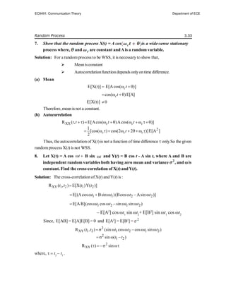 Random Process 3.33
7. Show that the random process X(t) = A cos is a wide-sense stationary
process where, and are constant andAis a random variable.
Solution: For a random process to be WSS, it is necessaryto show that,
 Meanis constant
 Autocorrelationfunctiondependsonlyontime difference.
(a) Mean
E[X(t)]  E[Acos( )]
ct
 
cos( )
ct
   E[A]
E[X(t)] 0

Therefore, mean is not a constant.
(b) Autocorrelation
XX
R ( , ) E[ cos( )Acos( )]
c c c
t t t t
        
2
1
[cos( ) cos(2 2 )]E[A ]
2
c c c
t
        
Thus, the autocorrelation of X(t) is not a function oftime difference only.So the given
random process X(t) is not WSS.
8. Let X(t) = A cos t
  B sin t
 and Y(
Y(t) = B cos t - A sin t, where A and B are
independent random variables both having zero mean and variance , and  is
constant. Find the cross-correlation of X(t) and Y(t).
Solution: The cross-correlation ofX(t) andY(t) is :
XY 1 2 1 2
R ( , ) E[X( )Y( )]
t t t t

1 1 2 2
E[(Acos Bsin )(Bcos Asin )]
t t t t
      
1 2 1 2
E[A B](cos cos sin sin )
t t t t
     
– E[A2
] cos ωt1
sin ωt2
+ E[B2
] sin ωt1
cos ωt2
Since, E[AB] = E[A]E[B] = 0 and E[A2
] = E[B2
] =
2
XY 1 2 1 2 1 2
R ( , ) (sin cos cos sin )
t t t t t t
     
2
1 2
sin ( )
t t
  
2
XY
R ( ) sin
  
where, τ  t2
 t1
.
EC8491: Communication Theory Department of ECE
 