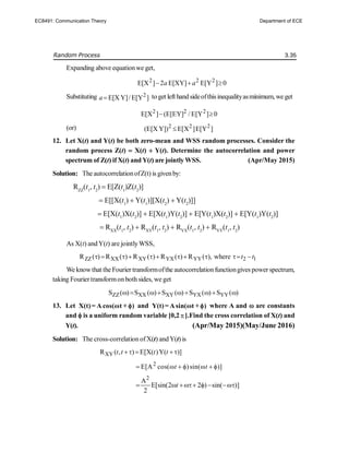 Random Process 3.35
Expanding above equationwe get,
2 2 2
E[X ] 2 E[XY] E[Y ] 0
a a
  
Substituting 2
E[X Y]/ E[Y ]
a toget left handsideofthisinequalityasminimum, we get
2 2 2
E[X ] (E[EY] / E[Y ] 0
 
(or) 2 2 2
(E[X Y]) E[X ]E[Y ]

12. Let X(t) and Y(t) be both zero-mean and WSS random processes. Consider the
random process Z(t)  X(t)  Y(t). Determine the autocorrelation and power
spectrum of Z(t) if X(t) and Y(t) are jointly WSS. (Apr/May 2015)
Solution: The autocorrelationofZ(t) is givenby:
RZZ
(t1
, t2
)  E[Z(t1
)Z(t2
)]
 E[[X(t1
)  Y(t1
)][X(t2
)  Y(t2
)]]
 E[X(t1
)X(t2
)]  E[X(t1
)Y(t2
)]  E[Y(t1
)X(t2
)]  E[Y(t1
)Y(t2
)]
 RXX
(t1
, t2
)  RXY
(t1
, t2
)  RYX
(t1
, t2
)  RYY
(t1
, t2
)
As X(t) andY(t) are jointlyWSS,
ZZ XX XY YX YY 2 1
R ( ) R ( ) R ( ) R ( ) R ( ), where t t
          
We knowthat the Fourier transformofthe autocorrelationfunctiongives power spectrum,
taking Fouriertransformonboth sides, we get
ZZ XX XY YX YY
S ( ) S ( ) S ( ) S ( ) S ( )
        
13. Let X(t)= A cos(ωt + )
 and Y(t)= Asin(ωt + )
 where A and  are constants
and  is a uniform random variable [0,2].Find the cross correlation of X(t) and
Y(t). (Apr/May 2015)(May/June 2016)
Solution: The cross-correlation ofX(t) andY(t) is
XY
R ( , ) E[X( )Y( )]
t t t t
    
2
E[A cos( )sin( )]
t t
      
2
A
E[sin(2 2 ) sin( )]
2
t
     
EC8491: Communication Theory Department of ECE
 