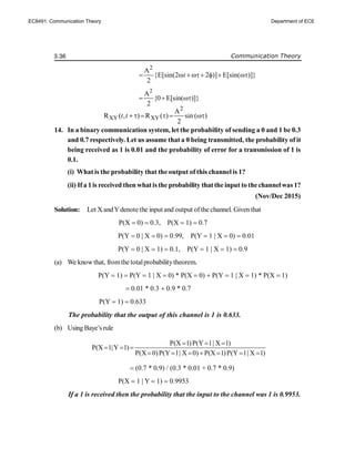 3.36 Communication Theory
2
A
{E[sin(2 2 )] E[sin( )]}
2
t
     
2
A
{0 E[sin( )]}
2
  
2
XY XY
A
R ( , ) R ( ) sin ( )
2
t t      
14. In a binary communication system, let the probability of sending a 0 and 1 be 0.3
and 0.7 respectively. Let us assume that a 0 being transmitted, the probability of it
being received as 1 is 0.01 and the probability of error for a transmission of 1 is
0.1.
(i) What is the probability that the output of this channel is 1?
(ii) If a 1is received then whatis the probability thatthe input to thechannelwas 1?
(Nov/Dec 2015)
Solution: Let X andYdenote the input and output ofthe channel. Giventhat
P(X  0)  0.3, P(X  1)  0.7
P(Y  0 | X  0)  0.99, P(Y  1 | X  0)  0.01
P(Y  0 | X  1)  0.1, P(Y  1 | X  1)  0.9
(a) We knowthat, fromthe totalprobabilitytheorem.
P(Y  1)  P(Y  1 | X  0) * P(X  0)  P(Y  1 | X  1) * P(X  1)
 0.01 * 0.3  0.9 * 0.7
P(Y  1)  0.633
The probability that the output of this channel is 1 is 0.633.
(b) Using Baye’s rule
P(X 1)P(Y 1| X 1)
P(X 1|Y 1)
P(X 0)P(Y 1| X 0) P(X 1)P(Y 1| X 1)
  
  
      
 (0.7 * 0.9) / (0.3 * 0.01 + 0.7 * 0.9)
P(X  1 | Y  1)  0.9953
If a 1 is received then the probability that the input to the channel was 1 is 0.9953.
EC8491: Communication Theory Department of ECE
 