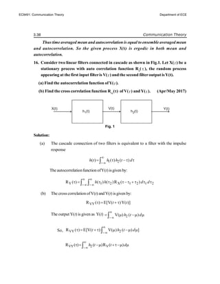 3.38 Communication Theory
Thus time averaged mean and autocorrelation is equal to ensemble averaged mean
and autocorrelation. So the given process X(t) is ergodic in both mean and
autocorrelation.
16. Consider two linear filters connected in cascade as shown in Fig.1. Let X(t ) be a
stationary process with auto correlation function Rx
(  ), the random process
appearing at the first input filteris V(t ) and the second filteroutput isY(t).
(a) Find the autocorrelation function ofY(t ).
(b) Find the cross correlation function Rvy
() of V(t ) and Y(t ). (Apr/May 2017)
Fig. 1
Solution:
(a) The cascade connection of two filters is equivalent to a filter with the impulse
response
1 2
( ) ( ) ( )
h t h h t d


   

The autocorrelationfunction ofY(t) isgiven by:
Y 1 2 X 1 2 1 2
R ( ) ( ) ( )R ( )
h h d d
 
 
        
 
(b) The cross correlation ofV(t) andY(t) is given by:
VY
R ( ) E[V( )Y( )]
t t
   
The output Y(t) is given as Y(t) 2
V( ) ( )
h t d


   

So, VY 2
R ( ) E[V( ) V( ) ( ) ]
t h t d


      

VY 2 V
R ( ) ( )R ( )
h t t d


    

h1(t) h2(t)
V(t)
X(t) Y(t)
EC8491: Communication Theory Department of ECE
 