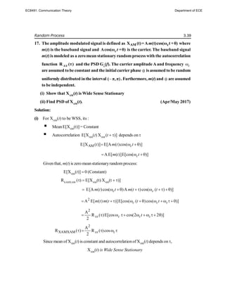Random Process 3.39
17. The amplitude modulated signal is defined as AM c
X (t)= A (t)cos(ω t+θ)
m where
m(t) is the baseband signal and Acos(ω +θ)
ct is the carrier. The baseband signal
m(t) is modeled as a zero mean stationary random process with the autocorrelation
function R (τ)
xx and the PSD Gx
(f). The carrier amplitude A and frequency c

are assumed to be constant and the initialcarrier phase  is assumed to be random
uniformly distributed in the interval 
( π,π). Furthermore, m(t) and  are assumed
to be independent.
(i) Show that XAM
(t) is Wide Sense Stationary
(ii) Find PSD of XAM
(t). (Apr/May 2017)
Solution:
(i) For XAM
(t) to be WSS, its :
 Mean E[XAM
(t)] = Constant
 Autocorrelation E[XAM
(t) XAM
(t )] depends on 
AM
E[X ( )] E[A ( )cos( )]
c
t m t t
  
A E[ ( )]E[cos( )]
c
m t t
  
Given that, m(t) is zero mean stationaryrandomprocess:
E[XAM
(t)]  0 (Constant)
RXAMXAM
()  E[XAM
(t) XAM
(t  )]
E[A ( )cos( )A ( )cos( ( ) )]
c c
m t t m t t
       
2
A E[ ( ) ( )]E[cos( ( )cos( )]
c c c
m t m t t t
        
2
A
R ( )E[cos cos(2 2 )]
2
xx c c c
t
       
2
XAMXAM
A
R ( ) R ( )cos
2
xx c
    
Since mean ofXAM
(t) is constant and autocorrelationofXAM
(t) depends on ,
XAM
(t) is Wide Sense Stationary
EC8491: Communication Theory Department of ECE
 