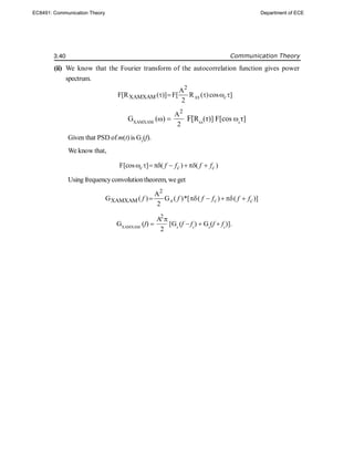 3.40 Communication Theory
(ii) We know that the Fourier transform of the autocorrelation function gives power
spectrum.
2
XAMXAM
A
F[R ( )] F[ R ( )cos ]
2
xx c
    
GXAMXAM
(ω) 
2
A
2
F[Rxx
(τ)] F[cos ωc
τ]
Given that PSD ofm(t) is Gx
(f).
We know that,
F[cos ] ( ) ( )
c c c
f f f f
     
Using frequencyconvolutiontheorem, we get
2
XAMXAM
A
G ( ) G ( )*[ ( ) ( )]
2
x c c
f f f f f f
    
GXAMXAM
(f) 
2
A
2

[Gx
(f  fc
)  Gx
(f  fc
)].
EC8491: Communication Theory Department of ECE
 