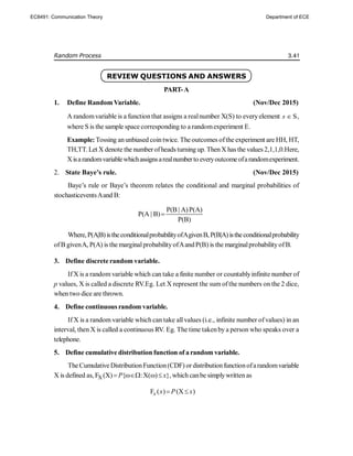 Random Process 3.41
REVIEW QUESTIONS AND ANSWERS
PART-A
1. Define RandomVariable. (Nov/Dec 2015)
A randomvariable is a functionthat assigns a realnumber X(S) to everyelement S
s  ,
where S is the sample space corresponding to a randomexperiment E.
Example: Tossing anunbiased coin twice. The outcomes ofthe experiment are HH, HT,
TH,TT. Let X denote the numberofheads turning up. ThenX has the values 2,1,1,0.Here,
Xisarandomvariablewhichassignsarealnumberto everyoutcomeofarandomexperiment.
2. State Baye’s rule. (Nov/Dec 2015)
Baye’s rule or Baye’s theorem relates the conditional and marginal probabilities of
stochasticeventsAand B:
P(B | A)P(A)
P(A | B)
P(B)

Where, P(A|B)istheconditionalprobabilityofAgivenB, P(B|A)istheconditionalprobability
ofB givenA, P(A) is the marginalprobabilityofAandP(B) is the marginalprobabilityofB.
3. Define discrete random variable.
IfX is a random variable which can take a finite number or countablyinfinite number of
p values, X is called a discrete RV.Eg. Let X represent the sum ofthe numbers on the 2 dice,
when two dice are thrown.
4. Define continuous random variable.
If X is a random variable which can take allvalues (i.e., infinite number ofvalues) in an
interval, then X is called a continuous RV. Eg. The time takenby a person who speaks over a
telephone.
5. Define cumulative distribution function of a random variable.
The CumulativeDistributionFunction(CDF) ordistributionfunctionofarandomvariable
X is defined as, X
F (X) { :X( ) },
P x
    which canbe simplywritten as
F ( ) (X )
x x P x
 
EC8491: Communication Theory Department of ECE
 