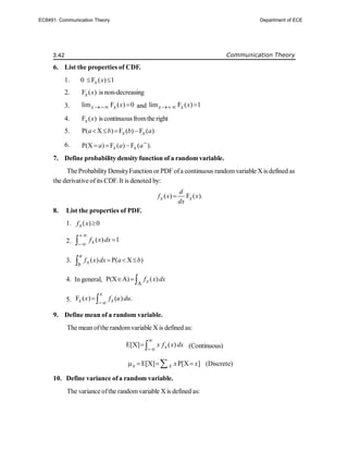 3.42 Communication Theory
6. List the properties of CDF.
1. 0 F ( ) 1
x x
 
2. F ( )
x x is non-decreasing
3. lim F ( ) 0
x x x
  and lim F ( ) 1
x x x
 
4. F ( )
x x is continuousfromthe right
5. P( X ) F ( ) F ( )
x x
a b b a
   
6. P(X ) F ( ) F ( ).
x x
a a a
  
7. Define probability density function of a random variable.
The ProbabilityDensityFunction or PDF ofa continuous randomvariable Xis defined as
the derivative ofits CDF. It is denoted by:
( ) F ( ).
x x
d
f x x
dx

8. List the properties of PDF.
1. ( ) 0
x
f x 
2. ( ) 1
x
f x dx




3. ( ) P( X )
a
x
b
f x dx a b
  

4. In general,
A
P(X A) ( )
x
f x dx
  
5. F ( ) ( ) .
x
x x
x f u du

 
9. Define mean of a random variable.
The mean ofthe randomvariable X is defined as:
E[X] ( )
x
x f x dx


  (Continuous)
E[X] P[X ]
x x x x
   
 (Discrete)
10. Define variance ofa random variable.
The variance ofthe randomvariable X is defined as:
EC8491: Communication Theory Department of ECE
 