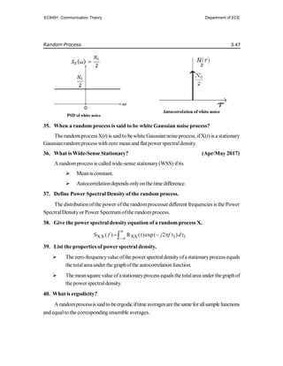 Random Process 3.47
35. When a random process is said to be white Gaussian noise process?
The randomprocess X(t) is said to be white Gaussian noise process, ifX(t) is a stationary
Gaussianrandomprocess with zero meanand flat power spectraldensity.
36. What isWide-Sense Stationary? (Apr/May 2017)
A randomprocess is called wide-sense stationary(WSS) ifits
 Meanis constant.
 Autocorrelationdepends onlyonthe time difference.
37. Define Power Spectral Density of the random process.
The distribution ofthe power ofthe randomprocessat different frequencies is the Power
SpectralDensityor Power Spectrumofthe randomprocess.
38. Give the power spectral density equation of a random process X.
XX XX 1 1
S ( ) R ( )exp( 2 )
f j f d


     

39. List the properties of power spectral density.
 The zero-frequencyvalue ofthe powerspectraldensityofastationaryprocess equals
the totalareaunder the graphofthe autocorrelationfunction.
 The meansquare value ofastationaryprocess equals thetotalarea under thegraphof
the powerspectraldensity.
40. What is ergodicity?
Arandomprocessissaid to beergodic iftime averagesarethe same forallsamplefunctions
and equalto the corresponding ensemble averages.
EC8491: Communication Theory Department of ECE
 