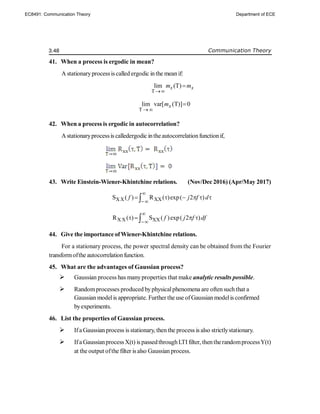 3.48 Communication Theory
41. When a process is ergodic in mean?
A stationaryprocessis called ergodic inthe meanif:
T
lim (T)
x x
m m


T
lim var[ (T)] 0
x
m
 

42. When a process is ergodic in autocorrelation?
Astationaryprocessis calledergodic intheautocorrelationfunctionif,
43. Write Einstein-Wiener-Khintchine relations. (Nov/Dec 2016) (Apr/May 2017)
XX XX
S ( ) R ( )exp( 2 )
f j f d


     

X X XX
R ( ) S ( )exp( 2 )
f j f df


   

44. Give the importance ofWiener-Khintchine relations.
For a stationary process, the power spectral density can be obtained from the Fourier
transformofthe autocorrelationfunction.
45. What are the advantages of Gaussian process?
 Gaussian process has manyproperties that make analytic results possible.
 Randomprocesses produced byphysicalphenomena are oftensuch that a
Gaussian modelis appropriate. Further the use ofGaussian modelis confirmed
byexperiments.
46. List the properties of Gaussian process.
 Ifa Gaussian process is stationary, then the process is also strictlystationary.
 Ifa Gaussianprocess X(t) is passedthroughLTI filter, thentherandomprocessY(t)
at the output ofthe filter is also Gaussian process.
EC8491: Communication Theory Department of ECE
 