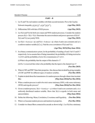Random Process 3.49
PART – B
1. Let X andYbe realrandomvariables with finite second moments. Prove the Cauchy-
Schwartz inequality 2 2 2
(E[XY]) E[X ]E[Y ]
 . (Apr/May 2015)
2. Differentiate SSS withthat ofWSS process. (Apr/May 2015)
3. Let X(t) andY(t) be bothzero-mean and WSS random processes. Consider the random
process Z(t)  X(t) +Y(t). Determine the autocorrelationand power spectrumofZ(t) if
X(t) andY(t) are jointlyWSS. (Apr/May 2015)
4. Let X(t) Acos( )
t
   andY(t) Asin( )
t
   whereAand are constants and  is
a uniformrandomvariable [0,2]. Find the cross correlation ofX(t) andY(t).
(Apr/May 2015)(May/June 2016)
5. In a binarycommunication system, let the probabilityofsending a 0 and 1 be 0.3 and 0.7
respectively. Let us assumethat a 0 being transmitted, the probabilityofit beingreceivedas
1 is 0.01 and the probabilityoferror for a transmission of1 is 0.1.
(i) What is the probabilitythat the output ofthis channelis 1?
(ii) Ifa 1 is received thenwhat is the probabilitythat the input to the channelwas 1?
(Nov/Dec 2015)
6. What isCDFand PDF?Statetheir properties.Also discussthemindetailbygivingexamples
of CDF and PDF for different types of random variables. (Nov/Dec 2015)
7. Explainindetailabout the transmissionofa randomprocess throughalinear timeinvariant
filter. (May/June 2016)(Nov/Dec 2016)
8. When a randomprocess is said to be strict sense stationary(SSS), wide sense stationary
(WSS) and ergodic process? (May/June 2016)(Nov/Dec 2016)
9. Given a random process, X(t) =Acos(t + ) whereAand are constants and  is a
uniformly distributed random variable. Show that X(t) is ergodic in both mean and
autocorrelation. (May/June 2016)
10. Define the following: Mean, Correlation, Covariance and Ergodicity. (Nov/Dec 2016)
11. What is a Gaussian randomprocess andmention its properties. (Nov/Dec 2016)
12. Consider two linear filters connected incascade as shown infig.1. Let X(t) be a stationary
EC8491: Communication Theory Department of ECE
 
