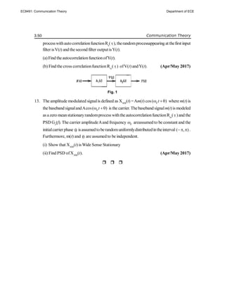 3.50 Communication Theory
processwithautocorrelationfunctionRx
(), therandomprocessappearing at thefirst input
filter isV(t) and the second filter output isY(t).
(a) Find theautocorrelationfunction ofY(t).
(b) Find the cross correlation function Rvy
( ) ofV(t) andY(t). (Apr/May 2017)
Fig. 1
13. The amplitude modulated signalis defined as XAM
(t) =Am(t) cos( )
ct
  where m(t) is
the baseband signalandAcos( )
ct
  is the carrier. Thebaseband signalm(t)is modeled
as a zero meanstationaryrandomprocess withthe autocorrelationfunctionRxx
()and the
PSD Gx
(f). The carrier amplitudeAand frequency c
 areassumed to be constant and the
initialcarrierphase  isassumed toberandomuniformlydistributedintheinterval ( , )
  .
Furthermore, m(t) and  are assumed to be independent.
(i) Show that XAM
(t) isWide Sense Stationary
(ii) Find PSD ofXAM
(t). (Apr/May 2017)

EC8491: Communication Theory Department of ECE
 