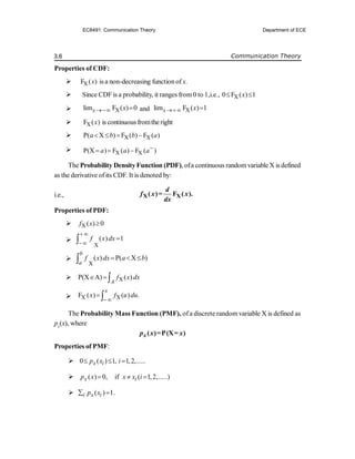 3.6 Communication Theory
Properties of CDF:
 X
F ( )
x is a non-decreasing function of x.
 Since CDFis a probability, it ranges from0 to 1,i.e., X
0 F ( ) 1
x
 
 X
lim F ( ) 0
x x
  and X
lim F ( ) 1
x x
 
 X
F ( )
x is continuousfromthe right
 X X
P( X ) F ( ) F ( )
a b b a
   
 X X
P(X ) F ( ) F ( )
a a a
  
The Probability DensityFunction (PDF), ofa continuous randomvariableX is defined
as the derivative ofits CDF. It is denoted by:
i.e., X X
( )= F ( ).
d
f x x
dx
Properties of PDF:
 X( ) 0
f x 

X
( ) 1
f x dx
 




X
( ) P( X )
b
a
f x dx a b
  

 X
P(X A) ( )
A
f x dx
  
 X X
F ( ) ( ) .
x
x f u du

 
The Probability Mass Function (PMF), ofa discrete randomvariable X is defined as
px
(x), where
( ) P(X )
x
p x = = x
Properties of PMF:
 0 ( ) 1, 1,2,.....
x i
p x i
  
 ( ) 0, if ( 1,2,.....)
x i
p x x x i
  
 ( ) 1.
i x i
p x
 
EC8491: Communication Theory Department of ECE
 