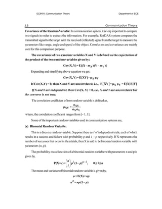 3.8 Communication Theory
Covarianceofthe RandomVariable: Incommunicationsystem, itisveryimportantto compare
two signals in order to extract the information. For example, RADAR system compares the
transmitted signalto the target withthe received(reflected) signalfromthe target to measure the
parameters like range, angle and speed of the object. Correlation and covariance are mainly
used for this comparison purpose.
The covariance of two random variables X and Y is defined as the expectation of
the product of the two randomvariables given by:
 
X Y
Cov(X,Y)=E[(X )(Y )]
m m
Expanding and simplifyingabove equationwe get:
 X Y
Cov(X,Y)=E[XY] μ μ
If Cov(X,Y) = 0, then X and Yare uncorrelated, i.e.,   X Y
E XY =μ μ =E[X]E[Y]
If X and Y are independent, then Cov(X, Y) = 0, i.e., X and Y are uncorrelated but
the converse is not true.
The correlationcoefficient oftwo randomvariable is defined as,
XY
XY
X Y
σ
ρ =
σ σ
where, the correlationcoefficient ranges from[1, 1].
Some ofthe important randomvariables used incommunication systems are,
(a) Binomial RandomVariable:
This is a discrete randomvariable. Suppose there are ‘n’independent trials, eachofwhich
results in a success and failure with probability p and 1  p respectively. If X represents the
number ofsuccesses that occur in thentrials, thenX issaid to be binomialrandomvariable with
parameters (n, p).
The probability mass function of a binomialrandomvariable with parameters n and p is
givenby,

 

 
 
P(X= )= (1 ) , 0
i n i
n
i p p i n
i


The meanand variance ofbinomialrandomvariable is givenby,
E(X)
μ= =np

2
(1 )
σ = np p
EC8491: Communication Theory Department of ECE
 