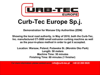 Curb-Tec Europe Sp.j. Demonstration for Warsaw City Authorities (ZDM) Showing the local road authority, in May of 2010, both the Curb-Tec, Inc. manufactured CT-3000 small extrusion curbing machine as well as the pour-in-place method in order to get it accepted. Location: Warsaw, Poland, Pulawska St. (Morskie Oko Park) Length: 50 meters Machine Time: 30 minutes Finishing Time: 60 minutes (1 finisher)  For more information, please contact us at:  [email_address]   or   +48 22 266 0628 
