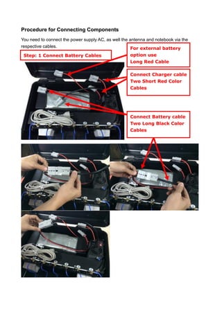 Procedure for Connecting Components
You need to connect the power supply AC, as well the antenna and notebook via the
respective cables.
Step: 1 Connect Battery Cables
All antennas
Connect Battery cable
Two Long Black Color
Cables
Connect Charger cable
Two Short Red Color
Cables
For external battery
option use
Long Red Cable
 