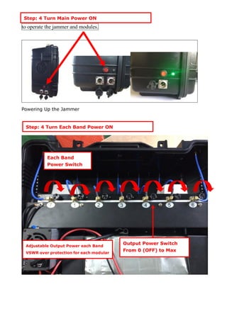 to operate the jammer and modules.
Powering Up the Jammer
Step: 4 Turn Main Power ON
All antennas
Step: 4 Turn Each Band Power ON
Each Band
Power Switch
Output Power Switch
From 0 (OFF) to Max
Adjustable Output Power each Band
VSWR over protection for each modular
 