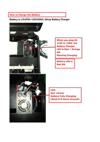 Battery is LiFePO4 +24V/45AH, 6Amp Battery Charger
Battery LED is
Red ON
LED:
Red +Green
Battery Fully Charging
(Need 6-8 Hours Around)
How to Charge the Battery
When you plug AC
110V or 220V, the
Battery Charger
LED is Red + Orange
ON
Meaning Charging
 