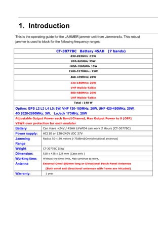 1. Introduction
This is the operating guide for the JAMMER jammer unit from Jammers4u. This robust
jammer is used to block for the following frequency ranges:
CT-3077BC Battery 45AH (7 bands)
850-895MHz :25W
920-965MHz 25W
1800-1990MHz 15W
2100-2170MHz: 15W
460-470MHz: 20W
130-180MHz: 20W
VHF Walkie-Talkie
400-480MHz: 20W
UHF Walkie-Talkie
Total : 140 W
Option: GPS L2 L3 L4 L5: 8W, VHF 130-180MHz: 20W, UHF 420-480MHz: 20W,
4G 2620-2690MHz: 5W, LoJack 173MHz: 20W
Adjustable Output Power each Band/Channel, Max Output Power to 0 (OFF)
VSWR over protection for each modular
Battery Can Have +24V / 45AH LiFePO4 can work 2 Hours (CT-3077BC)
Power supply: AC110 or 220-240V /DC 27V
Jamming
Range
Radius 50~150 meters (-75dBm@Omnidirectional antennas)
Weight CT-3077BC 25kg
Dimension: 518 x 428 x 228 mm (Case only )
Working time: Without the time limit, May continue to work,
Antenna External Omni 500mm long or Directional Patch Panel Antennas
(Both omni and directional antennas with frame are inlcuded)
Warranty: 1 year
 