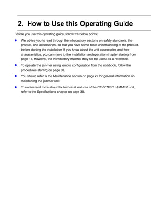 2. How to Use this Operating Guide
Before you use this operating guide, follow the below points:
 We advise you to read through the introductory sections on safety standards, the
product, and accessories, so that you have some basic understanding of the product,
before starting the installation. If you know about the unit accessories and their
characteristics, you can move to the installation and operation chapter starting from
page 19. However, the introductory material may still be useful as a reference.
 To operate the jammer using remote configuration from the notebook, follow the
procedures starting on page 30.
 You should refer to the Maintenance section on page xx for general information on
maintaining the jammer unit.
 To understand more about the technical features of the CT-3077BC JAMMER unit,
refer to the Specifications chapter on page 38.
 