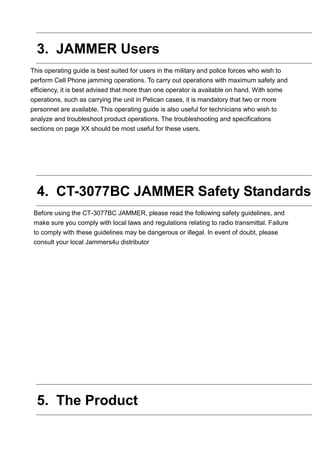 3. JAMMER Users
This operating guide is best suited for users in the military and police forces who wish to
perform Cell Phone jamming operations. To carry out operations with maximum safety and
efficiency, it is best advised that more than one operator is available on hand. With some
operations, such as carrying the unit in Pelican cases, it is mandatory that two or more
personnel are available. This operating guide is also useful for technicians who wish to
analyze and troubleshoot product operations. The troubleshooting and specifications
sections on page XX should be most useful for these users.
4. CT-3077BC JAMMER Safety Standards
Before using the CT-3077BC JAMMER, please read the following safety guidelines, and
make sure you comply with local laws and regulations relating to radio transmittal. Failure
to comply with these guidelines may be dangerous or illegal. In event of doubt, please
consult your local Jammers4u distributor
5. The Product
 