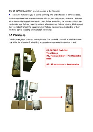 The CT-3077BCB JAMMER product consists of the following:
 Main unit that allows you to control jamming. The unit is housed in a Pelican case.
Mandatory accessories that are used with the unit, including cables, antennas. Techwise
will automatically supply these items to you. Before assembling the jammer system, you
must make sure that you have the unit and all accessories that you require. It is important
that you not only check the equipment, but that you have some understanding of their
functions before selecting an installation procedure:
5.1 Packaging
Carton packaging is provided for the product. The JAMMER unit itself is provided in one
box, while the antennas & all cabling accessories are provided in the other boxes.
CT-3077BC Each Set
Two Boxes
#1, Main Jammer + 7 x Magnetic
Base
#2, All antennas + Accessories
 