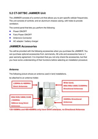 5.2 CT-3077BC JAMMER Unit
The JAMMER consists of a control unit that allows you to jam specific cellular frequencies.
The unit consists of controls; and an aluminum chassis casing, with holes to provide
ventilation.
The control panel that lets you perform the following:
 Power ON/OFF
 Fans Power ON/OFF
 Antenna’s Connector
 AC adapter / battery charger
JAMMER Accessories
You will be provided with the following accessories when you purchase the JAMMER. You
can purchase optional accessories from Jammers4u. All units and accessories have a 1
year warranty agreement. It is important that you not only check the accessories, but that
you have some understanding of their functions before selecting an installation procedure
Antenna
The following picture shows an antenna used in land installations.
be attached to an antenna holder.
130-180MHz and 400-480MHz only have Omni antennas, no Directional Antennas
130MHz & 400MHz
Omni Antennas
850/920/1800/2100
/450MHz
500mm long Omni
Antennas
Wide band,
800/900/1800/2100MHz
Directional Antennas
450MHz Directional
Antennas
 