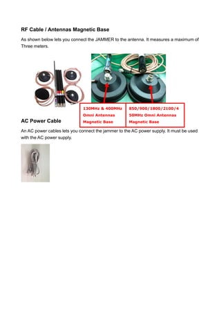 RF Cable / Antennas Magnetic Base
As shown below lets you connect the JAMMER to the antenna. It measures a maximum of
Three meters.
AC Power Cable
An AC power cables lets you connect the jammer to the AC power supply. It must be used
with the AC power supply.
130MHz & 400MHz
Omni Antennas
Magnetic Base
850/900/1800/2100/4
50MHz Omni Antennas
Magnetic Base
 